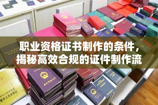 米脂职业资格证书制作的条件，揭秘高效合规的证件制作流程